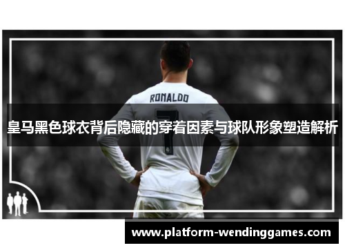 皇马黑色球衣背后隐藏的穿着因素与球队形象塑造解析