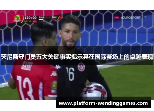突尼斯守门员五大关键事实揭示其在国际赛场上的卓越表现