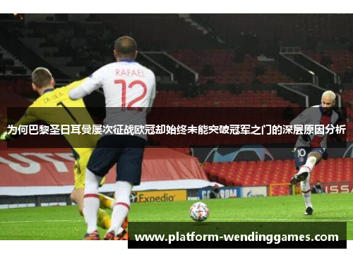 为何巴黎圣日耳曼屡次征战欧冠却始终未能突破冠军之门的深层原因分析