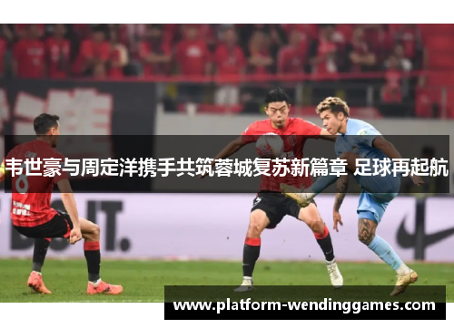 韦世豪与周定洋携手共筑蓉城复苏新篇章 足球再起航