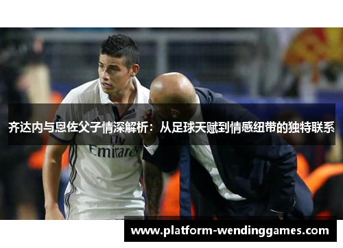 齐达内与恩佐父子情深解析：从足球天赋到情感纽带的独特联系