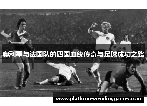 奥利塞与法国队的四国血统传奇与足球成功之路