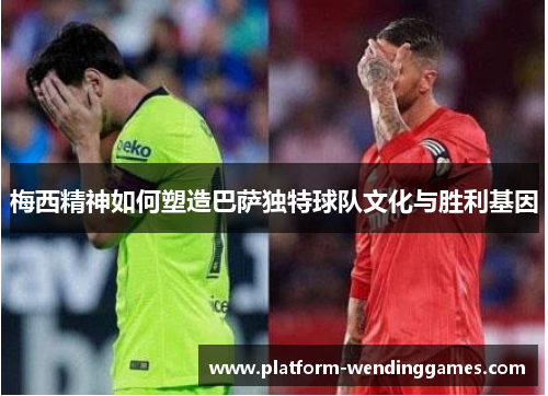 梅西精神如何塑造巴萨独特球队文化与胜利基因