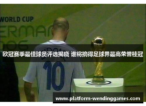 欧冠赛季最佳球员评选揭晓 谁将摘得足球界最高荣誉桂冠