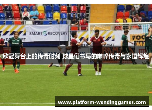 欧冠舞台上的传奇时刻 球星们书写的巅峰传奇与永恒辉煌